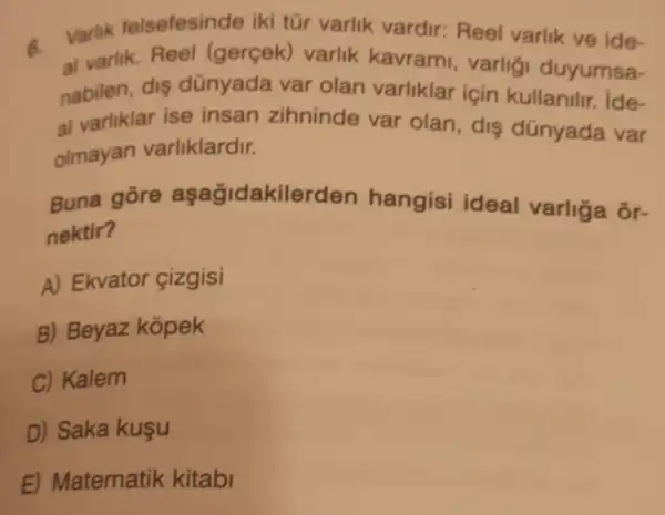 6.
Varlik felsefesinde ik tũr varlik vardir: Reel varlik ve ide-
al varlik. Reel (gerçek)varlik kavrami , varligi duyumsa-
nabilen, diş dünyada var olan varliklar için kullanilir. ide-
al varliklar ise insan zihninde var olan dis dünyada var
olmayan varliklardir.
Buna gōre aşağidakilerden hangisi ideal varliga or-
nektir?
A) Ekvator çizgisi
B) Beyaz kopek
C) Kalem
D) Saka kuşu
E) Matematik kitabi