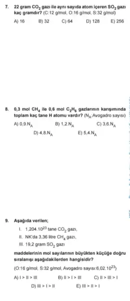 7. 22 gram CO_(2) gazi ile ayni sayida atom iceren SO_(2) SO2 gazi
kac gramdir? (C:12g/mol,O:16g/mol,S:32g/mol)
A) 16
B) 32
C) 64
D) 128
E) 256
8. 0,3 mol CH_(4) ile 0,6 mol C_(2)H_(6) gazlarinin karisiminda
toplam kaç tane H atomu vardir? (N_(A):Avogadro sayisl)
A) 0,9.N_(A)
B) 1,2.N_(A)
C) 3,6.N_(A)
D) 4,8.N_(A)
E) 5,4.N_(A)
9. Asagida verilen;
I. 1,204cdot 10^23 tane CO_(2) gazi.
II. NK'da 3,36 litre CH_(4) gazi.
III. 19,2 gram SO_(2) gazi
maddelerinin mol saylannin büyükten kücâge dogru
siralanişi asağidakilerden hangisidir?
(O:16g/mol,S:32g/mol, Avogadro sayisi 6,02cdot 10^23
A) vert gt Vert gt Vert vert 
Vert gt vert gt Vert vert 
C) Vert gt Vert vert gt vert 
D) Vert vert gt vert gt Vert 
E) Vert vert gt Vert gt vert