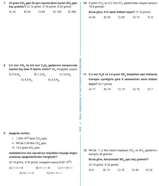 7. 22 gram CO_(2) gazi ile ayni sayida atom iceren SO_(2) gazi
kaç gramdir? ( C:12g/mol,O:16g/mol,S:32g/mol)
A) 16
B) 32
C) 64
D) 128
E) 256
8. 0,3 mol CH_(4) ile 0,6 mol C_(2)H_(6) gazlarinin karisiminda
toplam kaç tane H atomu vardir? (N_(A):Avogadro sayisl)
A) 0,9.N_(A)
B) 1,2.N_(A)
C) 3,6.N_(A)
D) 4,8.N_(A)
E) 5,4.N_(A)
9. Asagida verilen;
I. 1,204cdot 10^23 tane CO_(2) gazi.
II. NK'da 3,36 litre CH_(4) gazi
III. 19,2 gram SO_(2) gazi
maddelerinin mol sayilarinin búyúkten kücüge dogru
siralanisu asağidakklerden hangisidir?
(O:16g/mol,S:32g/mol, Avogadro sayisi: 6,02cdot 10^23
A) vert gt Vert gt Vert vert 
B) Vert gt 1gt Vert vert 
C) Vert gt Vert vert gt vert 
D) Vert vert gt vert gt Vert 
E) Vert vert gt Vert gt vert 
10. 8 gram CH_(4) ve 0,2 mol XY_(2) gazlarindan oluşan karişim
16,8 gramdir.
Buna gore, X'in atom kütlesi kaçtir? (Y:16g/mol)
A) 44
B) 32
C) 28
D) 12
E) 8
11. 0,3 mol H_(2)S ve 3,4 gram XH_(3) bileşikleri eşit miktarda
hidrojen içerdigine gỡre X elementinin atom kütlesi
kaçtir? (H:1g/mol)
A) 17
B) 14
C) 12
D) 10
E) 7
12. NK'da 11,2 litre hacim kaplayan SO_(2) ve SO_(3) gazlarinin
karişimi 36 gramdir.
Buna gore, karişimdaki SO_(2) gazi kac gramdir?
(O:16g/mol,S:32g/mol)
A) 8
B) 10
C) 16
D) 20
E) 32