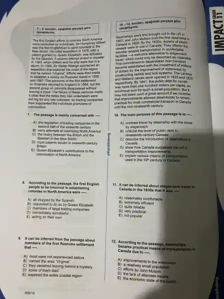 7. -9. sorulan,aşağidaki parçaya gore
cevaplayiniz.
The first English efforts to colonize North America
were controlled by individuals Sir Humphrey Gilbert
was the first Englishman to send colonists to the
New World. His initial expedition in 1578, with a
patent granted by Queen Elizabeth, was defeated
by the Spanish . A second attempt ended in disaster
in 1583, when Gilbert and his ship were lost in a
storm. In 1584 , Sir Walter Raleigh sponsored an
expedition that explored the coast of the region
that he named "Virginia'. Efforts were then made
to establish a colony on Roanoke Island in 1585
and 1587. The survivors of the first settlement
on Roanoke returned to England in 1586, but the
second group of colonists disappeared without
leaving a trace.The failure of these ventures made
it clear that the tasks they had undertaken I were
too big for any one colonizer,so trading companies
then supplanted the individual promoters of
colonization.
7. The passage is mainly concerned with __
A) the regulation of trading companies in the
second half of the sixteenth century
B) early attempts at colonizing North America
C) the rivalry between the British and the
Spanish in the New World
D) royal patents issued in sixteenth-century
Britain
E) Queen Elizabeth's contributions ; to the
colonization of North America
8. According to the passage , the first English
people to be involved in establishing
colonies in North America were __
A) all stopped by the Spanish
B) requested to do so by Queen Elizabeth
C) members of large trading companies
D)immediatel y successful
E) acting on their own
9. It can be inferred from the passage about
members of the first Roanoke settlement
that __
A) most were not experienced sailors
B) named the area "Virginia"
C) they vanished leaving behind a mystery
D) some of them died
E) explored the entire coastal region
10. -12.sorular parçaya góre
cevaplayiniz.
Steamship Sohn Molson built the first steamship in
Steamships were first brought out in the US in
Canada in 1809. By the 1830s, dozens of steam
vessels were in use in Canada. They offered the
traveller reliable transportation in comfortable
facilities -a welcome to stagecoach
travel which could only be described as miserable.
This investment of millions
travel ommitment to dependable river transport
of dollars for the improvemen t of waterways by
constructing canals systems. The Lachine
and Welland canals were opened in 1825 and 1829
respectively By 1841, the public debt for canals
was more than one hundred dollars per capita, an
enormous sum for such a small populatior 1. But it
may not seem such a great amount if we consider
that improvements allowed steamboats to remain
practical for most commercial transport in Canada
until the mid -nineteenth century.
10. The main purpose of this passage is to -.
A) contrast travel by steamship with the travel
by stagecoach
B) criticize the level of public debt in
nineteenth -century Canada
C) describe the introduction of steamships in
Canada
D) show how Canada surpassed the US in
transportation improvements
E)explain various means of transportation
used in the 19^th century in Canada
11. It can be inferred about stagecoach travel in
Canada in the 1830 s that it was __
A)comfortable
B) extremely efficient
) quite reliable
D) very practical
E) not popular
12.According to the passage , steamships
became practical means of transportation in
Canada due to __
A)improvements in the waterways
B small population
C) efforts by John Molson
D) the lack of alternate means
E) the economic state of the public