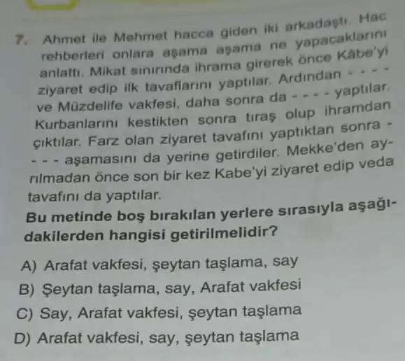 7. Ahmet ile Mehme hacca giden iki Hac
rehberleri onlara asama asama ne yapacaklarin
anlatti. Mikat sininnda ihrama girerek ônce Kabe'yi
ziyaret edip ilk tavaflarini yaptilar Ardindan __
ve Müzdelife vakfesi daha sonra da __ yaptilar.
Kurbanlarini kestikter sonra tiras olup ihramdan
ciktilar. Farz olan ziyaret tavafini yaptiktan sonra -
__
aşamasini da yerine getirdiler. Mekke'den ay-
rilmadan once son bir kez Kabe'yi ziyaret edip veda
tavafini da yaptilar.
Bu metinde bos birakilan yerlere sirasiyla aşaği-
dakilerden hangisi getirilmelidir?
A) Arafat vakfesi seytan taşlama, say
B) Seytan taşlama , say, Arafat vakfesi
C) Say, Arafat vakfesi, seytan taslama
D) Arafat vakfesi say, seytan taşlama