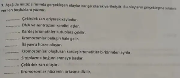 7. Asagida mitoz sirasinda gerceklesen olaylar karisik olarak verilmiştir. Bu olay/larin gerceklesme surasini
verlien bosluklara yaziniz.
__ Cekirdek zari erlyerek kaybolur.
__ DNA ve sentrozom kendini esler.
__ Kardes kromatitler kutuplara cekilir.
__ Kromozomlar belirgin hale gelir.
__ Iki yavru hücre oluşur.
__ Kromozomlari olusturan kardes kromatitler birbirinden ayrilir.
__ Sitoplazma bogumlanmaya baslar.
__ Cekirdek zari olufur.
__ Kromozomlar hücrenin ortasina dizilir.