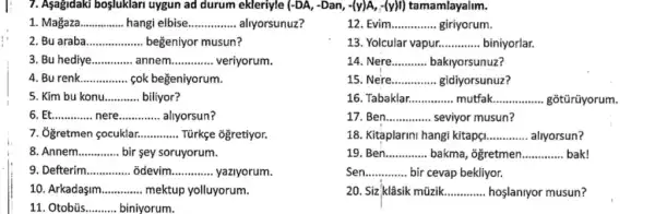 7. Asagidaki bosluklari uygun ad durum ekleriyle (-DA,-Dan,-(y)A,-(y)I) tamamlayalim.
1. Magaza __ hangi elbise __ aliyorsunuz?
12. Evim __ giriyorum.
2. Bu araba __ beğeniyor musun?
13. Yolcular vapur __ biniyorlar.
3. Bu hediye __ annem __ veriyorum.
14. Nere __ bakiyorsunuz?
4. Bu renk __ cok beğeniyorum.
15. Ne're __ gidiyorsunuz?
5. Kim bu konu __ biliyor?
16. Tabaklar. __ mutfak __ gõtürüyorum.
6 __ __ allyorsun?
17	__ seviyor musun?
7. Ôgretmen çocuklar __ Türkçe ogretiyor.
18. Kitaplarini hangi kitapç __ allyorsun?
8. Annem... __ bir sey soruyorum.
19. Ben __ bakma, ogretmen __ bak!
9. Defterim __ odevim __ yaziyorum.
Sen __ bir cevap bekliyor.
10. Arkadaşim __ mektup yolluyorum.
20. Siz-klâsik mũzik............ hoslaniyor musun? __
11. Otobús __ biniyorum.