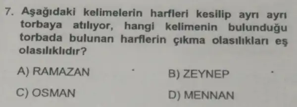 7. Asagidaki kelimelerin harfleri kesilip ayn ayri
torbaya atiliyor,hangi kelimenin bulundugu
torbada bulunan harflerin cikma olasiliklari es
olasiliklidir?
A) RAMAZAN
B) ZEYNEP
C) OSMAN
D) MENNAN