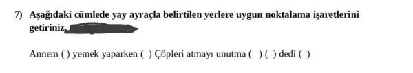 7) Asağidaki củmlede yay ayraçla belirtilen yerlere uygun noktalama işaretlerini
getiriniz,
Annem ( ) yemek yaparken ( ) Copleri atmayi unutma ( )() dedi ( )