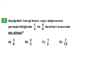 7 Asağidaki hangi kesir, say doğrusuna
yerleştirildiginde (1)/(3) ile (5)/(8) kesirleri arasinda
yer almaz?
A) (3)/(8)
B) (2)/(3)
c) (1)/(2)
D) (7)/(12)