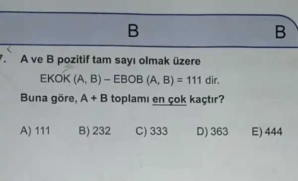 7. Ave B pozitif tam sayi olmak ủzere
EKOK (A,B)-EBOB(A,B)=111dir
Buna góre, A+B toplami en cok kaçtir?
A) 111
B) 232
C) 333
D) 363
E) 444