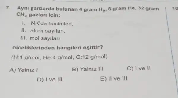 7. Ayni sartlarda bulunan 4 gram H_(2) 8 gram He, 32 gram
CH_(4) gazlarl için;
I. NK'da hacimleri,
II. atom sayllarl,
III. mol sayllari
niceliklerir den hangileri esittir?
(H:1g/mol,He:4g/mol 12g/mol)
A) Yalniz I
B) Yalniz 111
C) Ive II
D) I've 111
E) 11 ve III
10