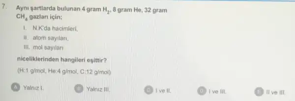 7. Ayni sartlarda bulunan 4 gram H_(2) 8 gram He, 32 gram
CH_(4) gazlari için;
I N.K'da hacimleri
11 atom sayilari,
III. mol sayilar
niceliklerinden hangileri esittir?
(H:1g/mol,He:4g/mol,C:12g/mol)
A Yalniz I.
(B) Yalniz 111
C I ve II.
(D) Ive III.
E IIve III.