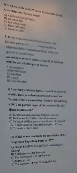 7) In which battle urkish Western Front did the Greek
Turkish forces?
B) Ist Inonn attle
C) 2nd
D)Sakat Offensive
E) Sakarya Batsi
8) It was a rationalist, anticlerical secularism. The
Kemalist principle of
__
was not against an
opposected Islam, but against an Islam, which was
opposed to modemization.
According to the information please fill in the blank
with the correct principles of Ataturk.
A)Nationalism
B) Revolutionism
C)Populism
D)Laicite
E) Republicanism
9) According to Mustafa Kemal, research in history is
crucial. Thus, he ordered the establishment of the
Turkish Historical Association . Which of the following
is NOT the political target of the concept of Turkish
Historical Research?
A) To develop a new national historical concept
B) To develop the Turkish national awareness
C) To justify civilization as a mutual asset of mankind
D) To show Anatolia was a real homeland of Turks
E) To create a fascist state
10) Which events resulted in the cancellation of the
Progressive Republican Party in 1925?
A) Sheikh Said Rebellion and Izmir Assassination
Attempt
B) Abolishment of the Sultanate
C) The Promulgation of the Republic
D) Surname Law
E) The Adoption of New Turkish Alphabet