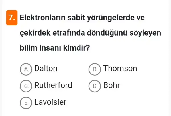 7. E lektronlarin sabit y ortingelerde ve
cekirdek etrafinda dòn dugunti s ovieven
bilim insa ni kimdir?
A Dalton
B Thoms on
C R utherford
D ) Bohr
E Lavoisier