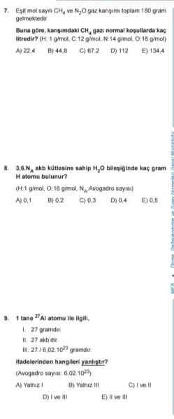 7. Esit mol sayili CH_(4) ve N_(2)O gaz karişimi toplam 180 gram
gelmektedir.
Buna gore, karişimdaki CH_(4) gazi normal kosullarda kaç
litredir? H:1g/mol,C:12g/mol,N:14g/mol,O:16g/mol)
A) 22,4 B) 44,8 C) 67,2 D) 112 E) 134,4
8. 3,6.N_(A) akb kütlesine sahip H_(2)O bilesiginde kaç gram
H atomu bulunur?
(H:1g/mol,O:16g/mol,N_(A): Avogadro sayisi)
A) 0,1 B) 0,2 C) 0,3 D) 0,4 E) 0,5
9. 1 tane {}^27Al atomu ile ilgili,
1. 27 gramdir.
II. 27 akb'dir.
III. 27/6,02.10^23 gramdir
Hadelerinden hangilerl yanliştir?
(Avogadro sayisi: 6,02.10^23)
A) Yalniz I
B) Yalniz III
C) I ve II
D) I ve III
E) II ve III