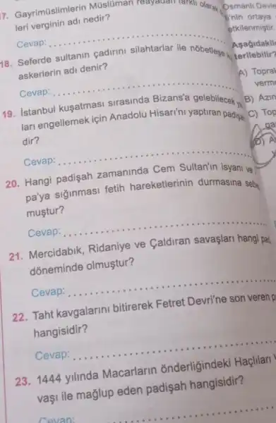 7. Gayrimüslimlerin Múslúman Teayauan
tuan takil olarak
leri verginin adi nedir?
I'nin ortaya
Cevap: __
Asagidakil
18. Seferde	nobetlese ko
askerlerin adi denir?
Cevap: ... __
19
lari engellemek için Anadolu Hisari'ni yaptiran padisa
kusatmasi	gelebilecek
dir?
Cevap: __
20. Hangi padisah zamaninda Cem Sultan'in isyani ve
pa'ya siginmasi fetih hareketlerinin durmasina sebe
mustur?
Cevap: __
21. Mercidabik Ridaniye ve Caldiran savaşlari hangi pat
dóneminde olmuştur?
Cevap: __
......................................................................
22. Taht kavgalarini bitirerek Fetret Devri'ne son veren p
hangisidir?
Cevap: __
23. 1444 ylllnda Macarlarin onderliğindek Haçlilari
vaşi ile maglup eden padişah hangisidir?
etkilenmiştir.
A) Topral
B) Azir