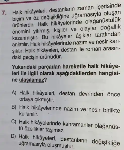 7. Halk hikâyeleri destanlarin zaman icerisinde
bicim ve oz degisikligine ugramasiyla
ürünlerdir . Halk hikâyelerinde olaganústủlük
onemini yitirmis , kisiler ve olaylar dogallik
kazanmiştir.âsiklar tarafindan
anlatilir. Halk hikâyelerinde nazim ve nesir kari-
siktir. Halk hikâyeleri , destan ile roman arasin-
daki geçişin ürünùdùr.
Yukaridaki parçadan hareketle halk hikâye-
leri ile ilgili olarak aşağidakilerden hangisi-
ne ulasilamaz?
A) Halk hikâyeleri , destan devrinden once
ortaya &Ikmiştir.
B) Halk hikâyelerinde nazim ve nesir birlikte
kullanilir.
C) Halk hikâyelerinde kahramanlar olaganüs-
tủ ozellikler tasimaz.
D) Halk hikâyeleri , destanlarin degisiklige
ugramasiyla oluşmuştur.