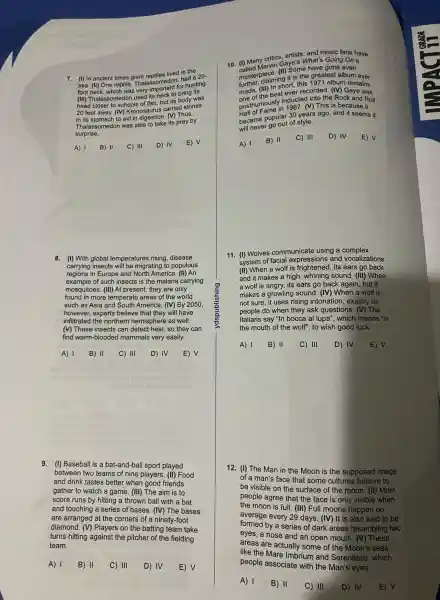 7. (I) In ancient times giant rentiles lived in the
sea. (II) One reptile Thalassomedon had a 20-
foot neck, which was very important for hunting.
(III)Thalassomec on used its neck to bring its
head closer to schools of fish but its body was
20 feet away.(IV)Kronosaurus carried stones
in its stomach to aid in (V) Thus,
Thalassomedon was able to take its prey by
surprise.
A) 1 B) II C) III D) IV E) V
8. (I) With global temperatures rising, disease
carrying insects will be migrating to populous
regions in Europe and North America . (III) An
example of such insects is the malaria carrying
mosquitoes . (III) At present,they are only
found in more temperate areas of the world
such as Asia and South America. (IV)By 2050,
however,experts believe that they will have
infiltrated the northern hemisphere as well.
(V) These insects can detect heat, so they can
find warm-blooded mammals very easily.
A) 1 B) II C) III D) IV E) V
9.(I) Baseball is a bat-and-ball sport played
between two teams of nine players. (II)Food
and drink tastes better when good friends
gather to watch a game . (III) The aim is to
score runs by hitting a thrown ball with a bat
and touching a series of bases. (IV)The bases
are arranged at the corners of a ninety-foot
diamond. (V)Players on the batting team take
turns hitting against the pitcher of the fielding
team.
A) 1 B) II C) III D) IV E) V
10. (I) Many critics are's What's Going On a
masterpieces ing it is the greatest album ever
(II) Some have gone even
(III) In stever recorded. (IV)Gaye was
short, this 1971 album remains
one of the best the Rock and Roll
posthumously 1987. (V) This is because it
became popular 30 years ago , and it seems it
will never go out of style.
A) 1
B) II
C) III D) IV E) V
11. (I) Wolves communicate using a complex
system of facial expressions and vocalizations.
(II) When a wolf is its ears go back
and it makes a high, whining sound. (III)When
a wolf is angry, its ears go back again , but it
makes a growling sound. (IV)When a wolf is
not sure, it uses rising intonation , exactly as
people do when they ask questions . (V) The
Italians say "In bocca al lupa", which means "in
the mouth of the wolf", to wish good luck.
A) 1 B) II C) III D) IV E) V
12. (I) The Man in the Moon is the supposed image
of a man's face that some cultures believe to
be visible on the surface of the moon . (II) Most
people agree that the face is only visible when
the moon is full. (III) Full moons happen on
average every 29 days. (IV)It is also said to be
formed by a series of dark areas resembling two
eyes, a nose and an open mouth. (V)These
areas are actually some of the Moon's seas,
like the Mare Imbrium and Serenitatis , which
people associate with the Man's eyes.