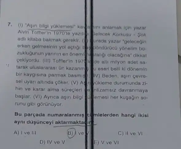 7. (I) "Asin bilgi yoklemesi" kalahin anlamak lein yazar
Alvin Toffler'in 1970' e yazolitielecek Korkusu - Sok
adil kitaba bakmak gerekir (1) Urada yazar "gelecegin
erken gelmesinin yol açtigi
zuklujunun yannin en onem staligi olacagina" dikkat
ceklyordu. (III) Toffler'in 197414 do alli milyon adot sa-
tarak uluslararasi ün kazanm 1) U eser belli ki donemin
bir kaygisina parmak basmis (1) Beden, agiri cevro-
sel uyari altinda coker (V) Aft thikleme durumunda zi-
hin ve karar alma süreçleri a ntizamsiz davranmaya
başlar. (VI) Ayrica aşiri bilgi (1) emesi her kuşağin so-
runu gibi gōrũnüyor.
Bu parçada numaralanmis (telerdelen hangi ikisi
ayni düşünceyl aktarmaktadir
A) I ve III
B) ve
C) II ve VI
D) IV ve surd 
E) V ve VI