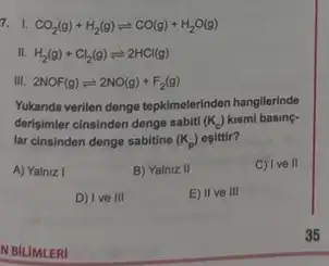 7. I. CO_(2)(g)+H_(2)(g)leftharpoons CO(g)+H_(2)O(g)
II. H_(2)(g)+Cl_(2)(g)leftharpoons 2HCl(g)
III. 2NOF(g)leftharpoons 2NO(g)+F_(2)(g)
Yukanda verilen denge tepkimelerinden hangilerinde
derisimier cinsinden denge sabit! (K_(c)) kismi basing-
lar cinsinden denge sabitine (K_(p)) eşittir?
A) Yalniz I
B) Yalniz II
C) I ve II
D) Ive III
E) II ve III
N BILIMLERI