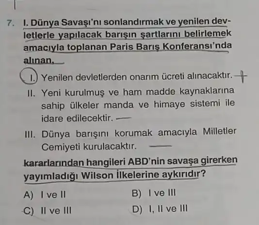 7. I. Dünya Savaşi'n sonlandirmak ve yenilen dev-
letlerle yapilacak barisin sartlarm belirlemek
amaciyla toplanan Paris Baris Konferansi'nda
alinan, __
1.) Yenilen devletlerden onarm ủcreti alinacaktir.
II. Yeni kurulmus ve ham madde kaynaklarina
sahip ülkeler manda ve himaye sistemi ile
idare edilecektir. __
III. Dũnya barişini korumak amaciyla Milletler
Cemiyeti kurulacaktir.
__
kararlarindan hangileri ABD'nin savaşa girerken
yayimladiği Wilson ilkelerine aykiridir?
A) Ive II
B) Ive III
C) II ve III
D) I, II ve III