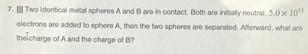 7. III Two identical metal spheres A and B are in contact. Both are initially neutral. 5.0times 10^11
electrons are added to sphere A, then the two spheres are separated Afterward, what are
thelcharge of A and the charge of B?