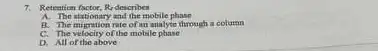 7. Retention factor.sctor, Re describes R_(2)
A. The stationary and the mobile phase
B. The migration rate of an analyte through a column
C. The velocity of the mobile phase
D. All of the above