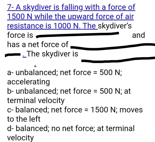 7- A skydiver is falling with a force of
1500 N while the upward I force of air
resistance is 1000 N . The _skydiver's
force is	and
has a net force of
a-unbalanced : net force=500N
accelerating
b-unbalanced; net force=500N;atterminal velocity
C - balanced ; net force = 1500 N ; moves
to the left
d-balanced;no net force; at terminal
velocity