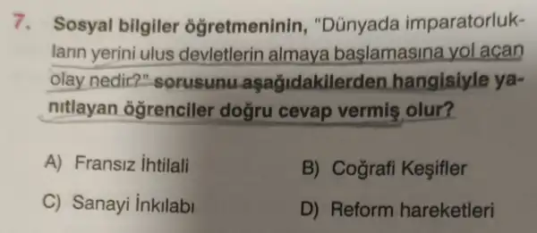 7. Sosyal bilgiler ogretmeninin , "Dünyada imparatorluk-
larin yerini ulus devletlerin almaya baslamasina yol acan
olay nedir?"sorusunu asagidakilerden hangisiyle ya-
nitlayan ôgrenciler dogru cevap vermis olur?
A) Fransiz ihtilali
B) Cografi Kesifler
C) Sanayi inkllabi
D) Reform hareketleri