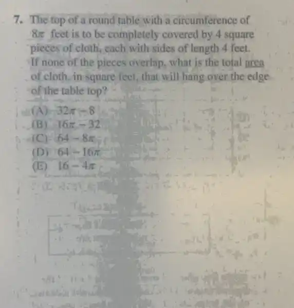 7. The top of a round table with a circumference of
8pi  feet is to be completely covered by 4 square
pieces of cloth, each with sides of length 4 feet.
If none of the pieces overlap, what is the total area
of cloth, in square feet, that will hang over the edge
of the table top?
(A) 32pi -8
(B) 16pi -32
(C) : 64-8pi 
(D) 64-16pi 
(E) 16-4pi