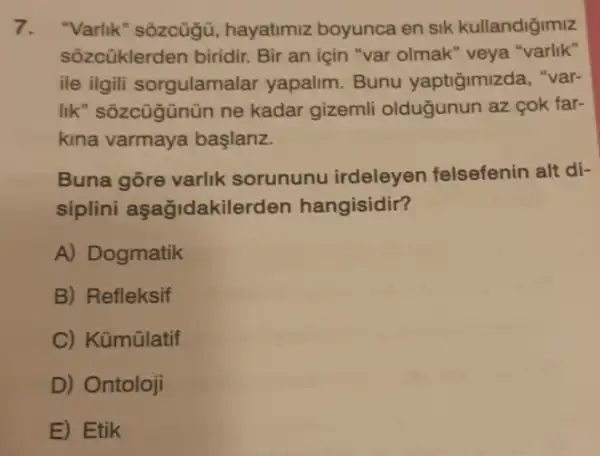 7. "Varlik" sozcügü hayatimiz boyunca en sik kullandiğimiz
sôzcüklerden biridir.Bir an için "var olmak" veya "varlik"
ile ilgili sorgulamalar yapalim. Bunu yaptiğimizda, "var-
lik" sôzcügünün ne kadar gizemli oldugunun az çok far-
kina varmaya baslariz.
Buna gõre varlik sorununu irdeleyen felsefenin alt di-
siplini aşağidakilerden hangisidir?
A) Dogmatik
B) Refleksif
C) Kümülatif
D) Ontoloji
E) Etik