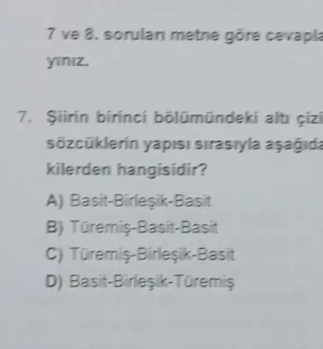 7 ve 8. sorulan metne gōre cevapla
yiniz.
7. Siirin birinci bôlümündeki alt cizi
sõzcũklerin yapis sirasiyla asagid
kilerden hangisidir?
A) Basit.-Birlesik-Basit
B) Turemis-Basit-Basit
C) Turemis-B idesik-Basit
D) B asit-Birlesik-Turemis