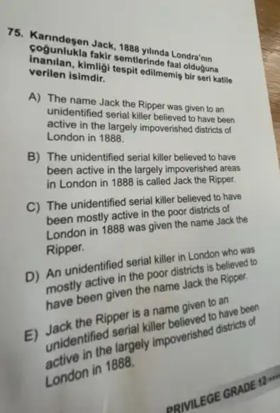 75. Kanndegen Jack, 1888 yilinda Londra'nin
cogunlukla fakir semtlerinde faa olduguna
Inanilan, kimiligi tespit edilmemis bir seri katile
verilen isimdir.
A) The name Jack the Ripper was given to an
unidentified serial killer believed to have been
active in the largely impoverished districts of
London in 1888.
B) The unidentified seria killer believed to have
been active in the largely impoverished areas
in London in 1888 is called Jack the Ripper.
C) The unidentified verin killer believed to have
The uniderly active in the poor districts of
London in 1888 was given
Ripper.
D)Ripperidentified serious in London who was the poor districts is believed to
activen the name
Ripper is a fler be given to an
unidentified
the largely impoverished districts of
London in 1888.