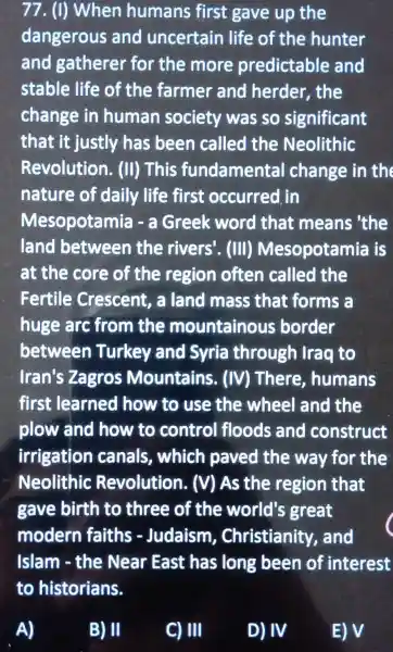 77. (I) When humans first gave up the
dangerous and uncertain life of the hunter
and gatherer for the more predictable and
stable life of the farmer and herder, the
change in human society was so significant
that it justly has been called the Neolithic
Revolution . (II) This fundamenta I change in the
nature of daily life first occurred in
Mesopotamia ) - a Greek word that means 'the
land between the rivers'. (III)Mesopotamia is
at the core of the region often called the
Fertile : Crescent, a land mass that forms a
huge arc from the mountainous ; border
between Turkey and Syria through Iraq to
Iran's Zagros Mountains . (IV) There , humans
first learned how to use the wheel and the
plow and how to control floods and construct
irrigation canals , which paved the way for the
Neolithic Revolution . (V) As the region that
gave birth to three of the world's great
modern faiths - Judaism , Christianity and
Islam - the Near East has long been of interest
B) II
C) III
D) IV
E) V