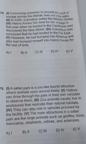 78. (1)Convincing someone to provide for such a
voyage acros s the Atlantic ; was not very easy.
(II) In 1492 . Colur nbus sailed the Atlany c Ocean.
(III)History knows him best for his voya ae in
that year when he landed in the Caribbean and
discove red the New World . (IV)Columbus was
convince d that he hao landed in the Far Fast.
(V)However he had bumpe d into America and
also had bumped himself into history books for
the rest of time.
A) 1
B) II
C) III
D) IV
E) V
79. (1)A safari park is a zoo-like tourist attraction
where animals roam around freely . (III)Visitors
can drive through the park in their own vehicles
to observe them . (IIII)Zoo animals usually live in
enclosure s that replicate their natural habitats.
(IV)They can also ride in vehicles provided by
the facility .M The main attractions in a safari
are the large animals such as lions,
rhinoceros,elephants zebras ,and antelopes.
A) 1
B) 11
C) III
D) IV
E) V