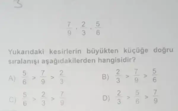 (7)/(9),(2)/(3),(5)/(6)
Yukaridaki kesirlerin büyükten kücuge dogru
siralanis aşağidakilerden hangisidir?
(5)/(6)gt (7)/(9)gt (2)/(3)
B) (2)/(3)gt (7)/(9)gt (5)/(6)
C) (5)/(6)gt (2)/(3)gt (7)/(9)
D) (2)/(3)gt (5)/(6)gt (7)/(9)