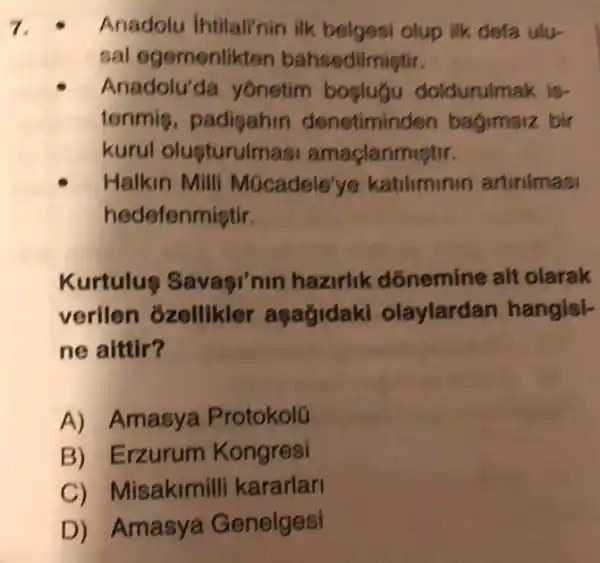 7.	Anadolu Intilalinin ilk belgesi olup ilk defa ulu-
sal egemenlikten bahsedilmiştir.
Anadolu'đa yônetim boplugu doldurulmak is-
tenmis, padigahin denetiminden bagimsiz bir
kurul olusturulm ast amaçlanmiştir.
Halkin Milli Múcadele'ye katiliminin artirilmasi
hedefenmiştir.
Kurtulus Savagi'nin hazirlik dónemine ait olarak
verilen ozellikler asagidaki olaylardan hangisi-
ne aittir?
A) Amasya Protokolú
B) Erzurum Kongresi
C) M lisakimilli kararlari
D) Amasya Genelgesi