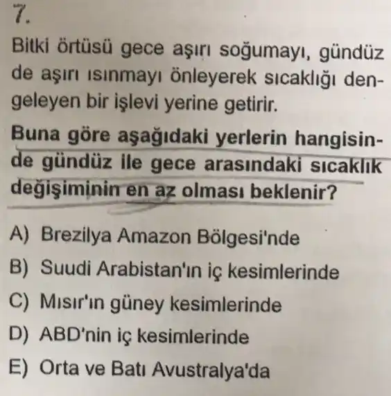 7.
Bitki ortüsú gece aşin soğumay , gúndüz
de aşiri isinmay onleyerek sicakliği den-
geleyen bir işlevi yerine getirir.
Buna gore asagidak yerlerin hangisin-
de gündüz ile gece arasindak slcaklik
degisiminin en az olmasi beklenir?
A) Brezilya Amazon Bolgesi'nde
B) Suudi Arabistan'in ic kesimlerinde
C) Misir'in gũney kesimlerinde
D) ABD'nin iş kesimlerinde
E) Orta ve Bati Avustralya'da