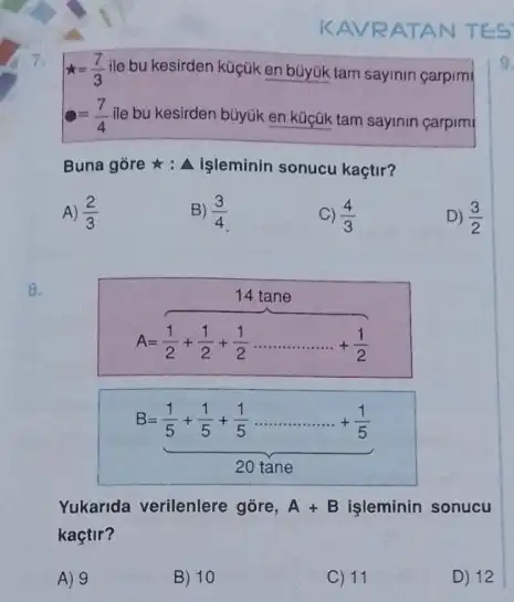 7
KAVRATAN TES
star =(7)/(3) ile bu kesirden küçük en büyúk tam sayinin carpim
=(7)/(4) ile bu kesirden büyük en küçük tam sayinin carpimi
Buna gore : A işleminin sonucu kaçtir?
A) (2)/(3)
B) (3)/(4)
(4)/(3)
D) (3)/(2)
8.
14 tane
A=(1)/(2)+(1)/(2)+(1)/(2)ldots ldots ldots ldots ldots +(1)/(2)
B=(1)/(5)+(1)/(5)+(1)/(5)ldots ldots ldots ldots ldots +(1)/(5) 20tane
Yukarida verilenlere gōre, A+B işleminin sonucu
kaçtir?
A) 9
B) 10
C) 11
D) 12
9