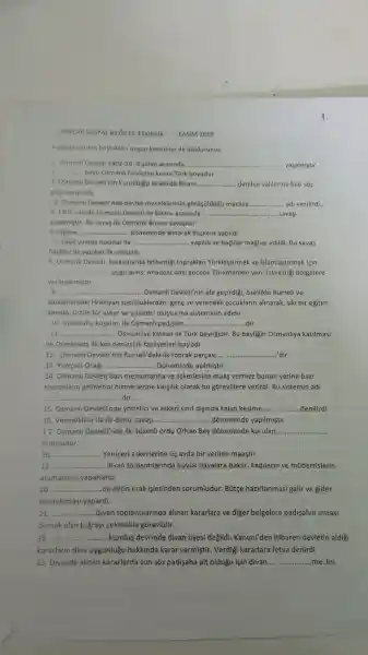 7.SINIFLAR SOSYAL BILGILER ETKINLIK KASIM 2019
Asagida verilen bosluklari u'gun kelimeler ile doldurunuz.
1. Osmanl Devleti 1402-143 yillari arasinda. __ yaşamistir.
z __ boyu Osmanl Devletini kuran Türk boyudur.
3. Osmanl Devleti'nin kuruldugu siralarda Bizans __ denilen valilerine bile sóz
geciremiyordu
4. Osmanl Devleti'nde devlet meselelerinin gorúsuldugo meclise __ adi verilirdi.
5. 1302 yilinda Osmanli Devleti ile Bizans arasinda. __ savasi
yapilmistir. Bu savas ilk Osmanli Bizans savaşidir.
6. Edirne... __ ... dóneminde alinarak baskent yapildi
7. 1364 yilinda haçlilar ile. __ ...... yapildi ve haçlilar maglup edildi. Bu savas
haclilar ile yapilan ilk savastir.
8. Osmanl Devleti Balkanlarda fethettigi topraklari Türklestirmek ve Islamlastirmak icin
__ ...uygularnis.Anadolu'daki gocebe Türkmenleri yeni fethettigi bolgelere
verlestirmistir
9. __ .....Osmanll Devleti'nin ele gecirdigi , ozellikle Rumeli ve
Balkanlardaki Hristiyan topluluklardan gene ve yetenekli cocuklarin alinarak, siki bir egitim
altinda, üstũn bir asker ve yonetici olusturma sisteminin adidir
10. istanbul'u kusatan ilk Osmanll padisahi __ dir
__ ...... Osmanliya katilan ilk Türk beyligidir. Bu beyligin Osmanllya katilmasi
ile Osmanlida ilk kez denizci ik faaliyetleri baslad
12.. Osmanl Devleti'nin Rumeli'deki ilk toprak parçasi............ __ ... dir.
13. Yeniçeri Ocag! __ ...... Doneminde açilmiştir.
14. Osmanll Devleti bazi me nurlarina ve askerlerine maas vermez bunun yerine bazi
topraklarin gelirlerini hizme-lerine karşilik olarak bu gorevlilere verirdi. Bu sistemin adl
__ ... dir.
15. Osmanl Devleti'nde yonetici ve askeri sinif disinda kalan kesime...... .........denilirdi __
16 Venedikliler ile ilk deniz savasi.........	..........dõneminde yapilmistir __
17. Osmanl Devleti'nde ilk düzenli ordu Orhan Bey doneminde kurulan __
ordusudur.
18. __ . Yeniceri askerlerine uc ayda bir verilen maastir.
19. __ ......divan to Jlantilarinda buyiik davalara bakar kadilarin ve múderrislerin
atamalarin!yaparlardi.
20 __ ...................................................................... ........devletin mali islerinden sorumludur . Butce hazirlanmasi gelir ve gider
hesaplamasi yapardi.
21 ............................ __ .....divan toplantilarinda alinan kararlara ve diger belgelere padisahin imzasi
demek olan tugray sekmekle gorevlidir.
22 __ ...................................................................... ..............kurulus devrinde divan üyesi degildi . Kanuni'den itibaren devletin aldig
kararlarin dine uygunlugu hakklnda karar vermistir . Verdigi kararlara fetva denirdi.
23. Divanda alinan kararlarda son sôz padişaha ait oldugu için divan __ me lisi