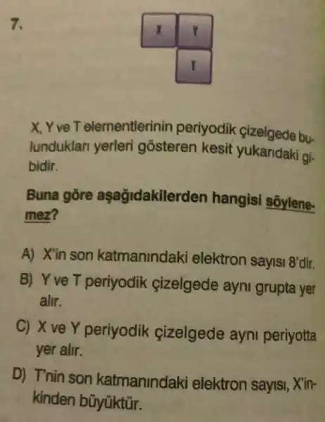 7.
X, Y vẹ T elementlerinin periyodik çizelgede bu-
lunduklar yerleri gosteren kesit yukaridaki gi-
bidir.
Buna gore aşağidakilerden hangisi sôylene-
mez?
A) X'in son katmanind aki elektron sayisi 8'
dir.
B) Yve T periyodik cizelgede ayni grupta yer
alir.
C) X ve Y periyodik cizelgede ayni periyotta
yer alir.
D) T'nin son katmanind aki elektron sayisi, X'in-