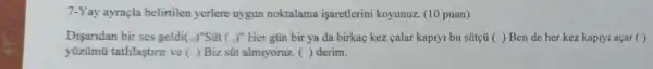 7-Yay ayraçla belirtilen yerlere uygun noktalama işaretlerini koyunuz (10 puan)
Disaridan bir ses geldi (x)' "Sút ( )" Her gũn bir ya da birkaç kez calar kapiyi bu sütçú ( ) Ben de her kez kapiyi açar ( )
tatlilastirir ve ( ) Biz sũt almryoruz. ( )derim.