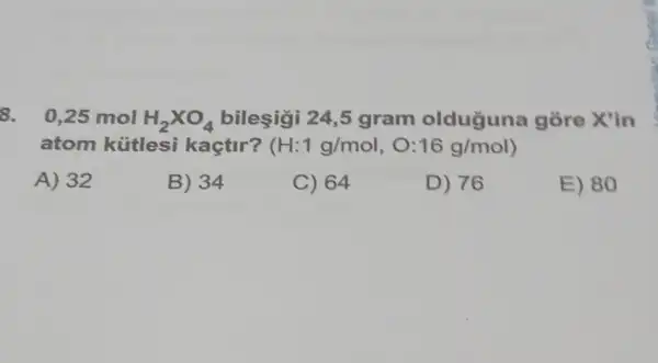 8. 0,25 mol H_(2)times O_(4) bileşigi 24,5 gram olduguna gòre X'in
atom kütlesi kaçtir? (H:1g/mol,O:16g/mol)
A) 32
B) 34
C) 64
D) 76
E) 80