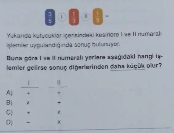 8 (1) (1)/(3) (II) (1)/(5)=
Yukarida kutucuklar icerisindeki kesirlere I ve II numarall
işlemler uygulandiğinda sonuç bulunuyor.
Buna gore I ve II numarali yerlere aşağidaki hangi iş-
lemler gelirse sonuç digerlerinden daha küçük olur?