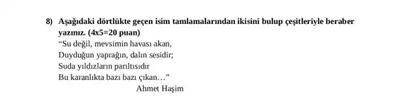 8) Agagidaki dortliikte gecen isim tamlamalarmdan ikisini bulup cesitleriyle beraber
yaziniz. 4times 5=20 5=20 puan)
"Su degil, mevsimin havas1 akan,
Duydugun yaprağin dalin sesidir;
Suda yildizlarin parlltlsldlr
Bu karanlikta bazi bazi . clkan __
Ahmet Haşim