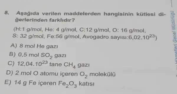 8. Asagida verilen maddelerden hangisinin kútlesi di-
gerlerinden farklidir?
(H: 1g/mol He: 4g/mol , C: 12g/mol , 0: 16g/mol
S: 32g/mol 56g/mol , Avogadro sayisi: 6,02cdot 10^23
A) 8 mol He gazi
B) 0,5 mol SO_(2) gazi
C) 12,04cdot 10^23 tane CH_(4) gazi
D) 2 mol O atomu içeren O_(2) molekúlü
E) 14 g Fe iceren Fe_(2)O_(3) katisi