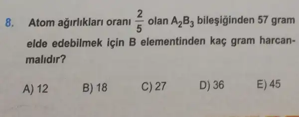 8. Atom agirliklan orani olan A,B,	57 gram Atom agirliklar orani (2)/(5) olan A_(2)B_(3)
elde edebilmek igin B elementinden kaç gram harcan-
malidir?
A) 12
B) 18
C) 27
D) 36
E) 45