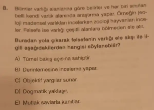 8. Bilimler varlig alanlarina góre belirler ve her biri sinirlan
belli kendi varlik alaninda araştirma yapar. Ornegin jeo-
loji madensel varliklari incelerken zooloji hayvanlar ince-
ler. Felsefe ise varligi cesitli alanlare bólmeden ele alir.
Buradan yola gikarak felsefenin varligi ele alisi ile , ir
gili aşağidakilerden hangisi sôylenebilir?
A) Tümel bakis açisina sahiptir.
B) Derinlemesine inceleme yapar.
C) Objektif yargilar sunar.
D) Dogmatik yaklaşir.
E) Mutlak savlarla kanitlar.