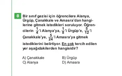 8 Bir sinf gezisi için ogrencilere Alanya,
Urgüp, Canakkale ve Amasra 'dan hangi-
lerine gitmek istedikleri soruluyor . Ôgren-
cilerin (1)/(4) i Alanya'ya, (1)/(8) i Ủrgũp'e, (5)/(12)i
Canakkale'ye, (5)/(24) i Amasra'ya gitmek
istediklerini belirtiyor. En cok tercih edilen
yer aşağidakilerden hangisidir?
A) Canakkale
B) Ủrgũp
C) Alanya
D) Amasra