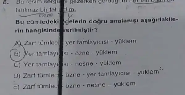 8. Bu resim sergis 11 gezerken gordugum her tablouan an
latilmaz bir tat dim.
Bu cümledeki gelerin doğru siralanis aşağidakile-
rin hangisinde verilmiştir?
A) Zarf tümlecl yer tamlay/cisi - yüklem
B) Yer tamlayi(si - ozne - yúklem
C) Yer tamlay! SI - nesne - yüklem
D) Zarf túmlec j jzne - yer tamlayicisi - yüklem'
E) Zarf tümleo ozne-nesne - yúklem