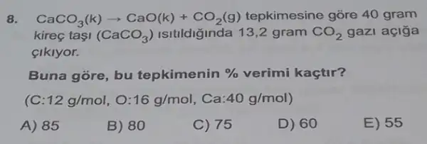 8. CaCO_(3)(k)arrow CaO(k)+CO_(2)(g) tepkimesine gõre 40 gram
kireç tasi (CaCO_(3)) Isitildiğinda 13,2 gram CO_(2) gazi açiğa
cikiyor.
Buna góre, bu tepkimenin %  verimi kaçtir?
12g/mol,O:16g/mol,Ca:40g/mol)
A) 85
B) 80
C) 75
D) 60
E) 55