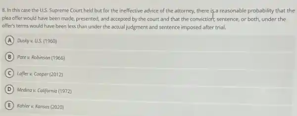 8. In this case the U.S. Supreme Court held but for the ineffective advice of the attorney, there is,a reasonable probability that the
plea offer would have been made, presented, and accepted by the court and that the conviction, sentence or both, under the
offer's terms would have been less than under sentence imposed after trial.
A Dusky v. U.S. (1960)
B Pate v. Robinson (1966)
C Lafter v. Cooper (2012)
D Medina v. California (1972)
(E)Kahler v. Kansas (2020)