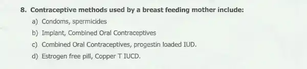 8. Contraceptive methods used by a breast feeding mother include:
a) Condoms , spermicides
b) Implant, Combined Oral Contraceptives
c) Combined Oral Contraceptives progestin loaded IUD.
d) Estrogen free pill , Copper T IUCD.